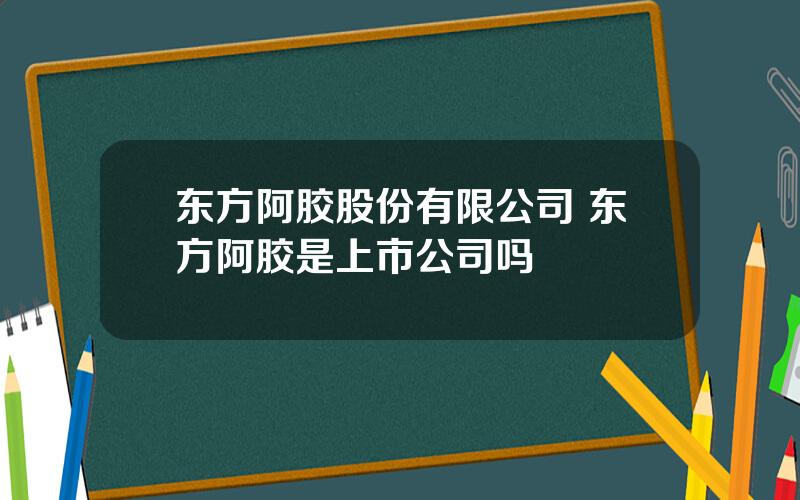 东方阿胶股份有限公司 东方阿胶是上市公司吗